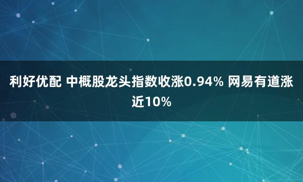 利好优配 中概股龙头指数收涨0.94% 网易有道涨近10%