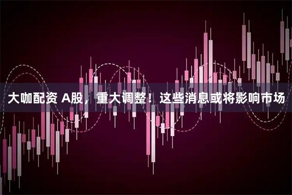 大咖配资 A股，重大调整！这些消息或将影响市场