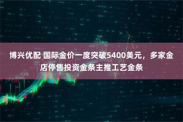 博兴优配 国际金价一度突破5400美元，多家金店停售投资金条主推工艺金条