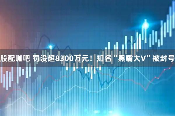股配咖吧 罚没超8300万元！知名“黑嘴大V”被封号
