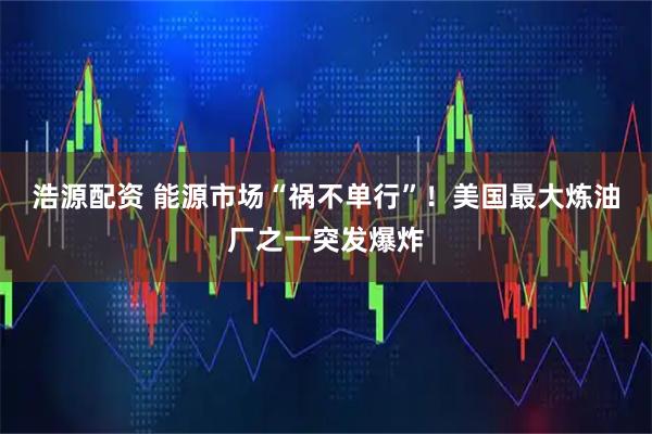 浩源配资 能源市场“祸不单行”！美国最大炼油厂之一突发爆炸