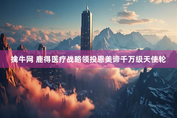 擒牛网 鹿得医疗战略领投恩美谛千万级天使轮