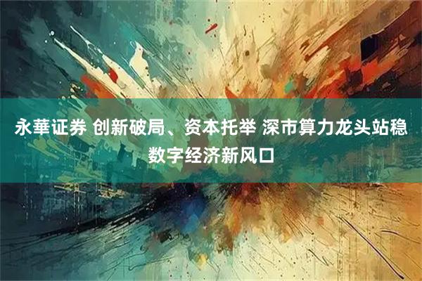 永華证券 创新破局、资本托举 深市算力龙头站稳数字经济新风口