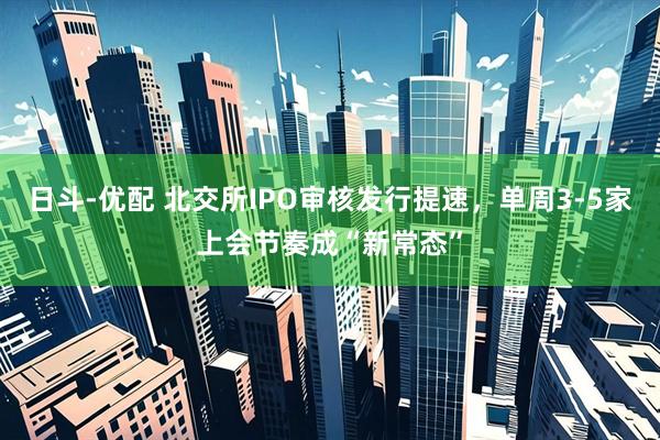 日斗-优配 北交所IPO审核发行提速，单周3-5家上会节奏成“新常态”