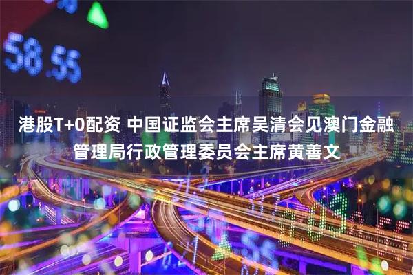 港股T+0配资 中国证监会主席吴清会见澳门金融管理局行政管理委员会主席黄善文