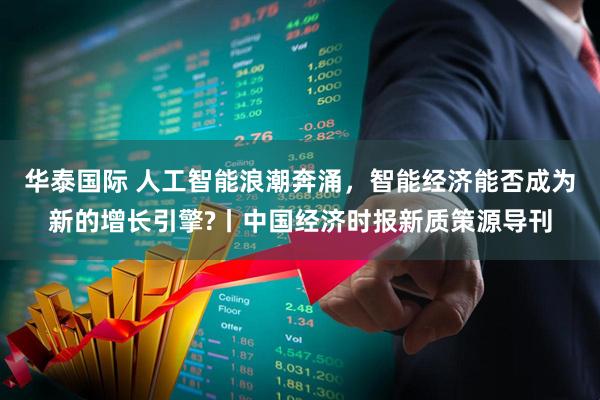 华泰国际 人工智能浪潮奔涌，智能经济能否成为新的增长引擎?丨中国经济时报新质策源导刊