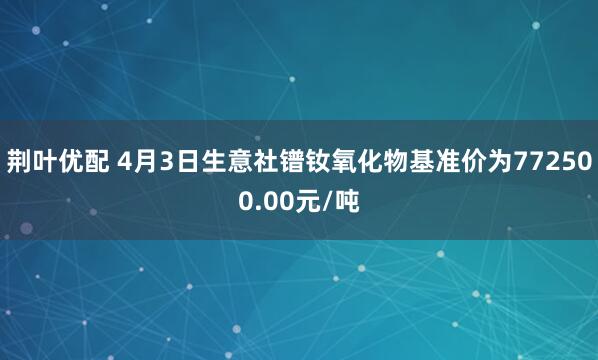 荆叶优配 4月3日生意社镨钕氧化物基准价为772500.00元/吨