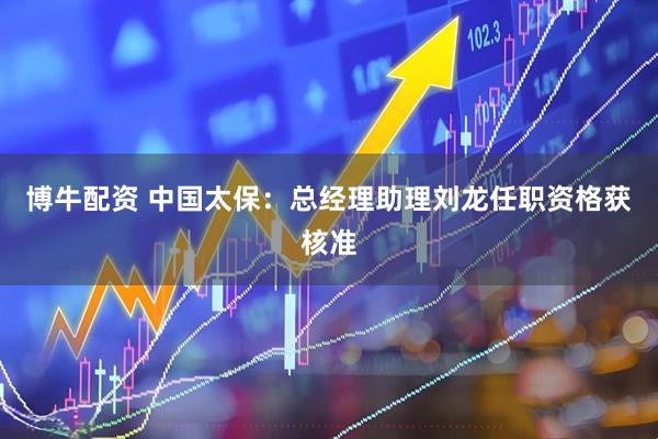 博牛配资 中国太保：总经理助理刘龙任职资格获核准