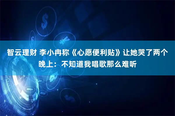 智云理财 李小冉称《心愿便利贴》让她哭了两个晚上：不知道我唱歌那么难听