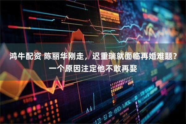 鸿牛配资 陈丽华刚走，迟重瑞就面临再婚难题？一个原因注定他不敢再娶