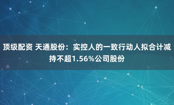 顶级配资 天通股份：实控人的一致行动人拟合计减持不超1.56%公司股份