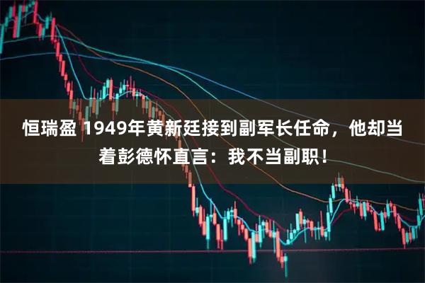 恒瑞盈 1949年黄新廷接到副军长任命，他却当着彭德怀直言：我不当副职！