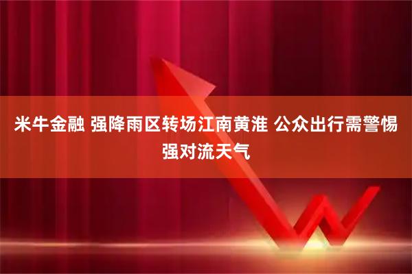 米牛金融 强降雨区转场江南黄淮 公众出行需警惕强对流天气