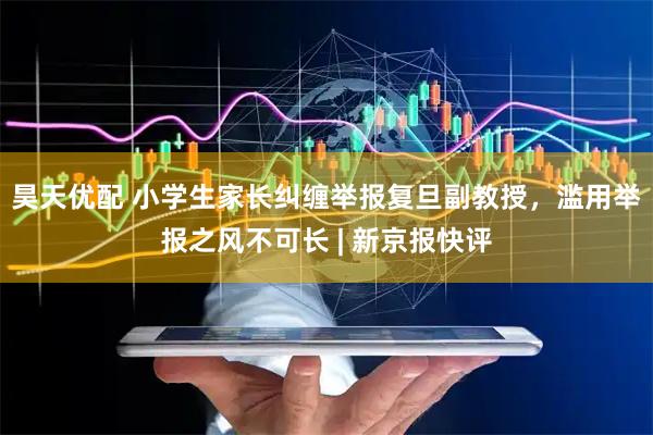 昊天优配 小学生家长纠缠举报复旦副教授，滥用举报之风不可长 | 新京报快评
