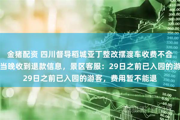 金猪配资 四川督导稻城亚丁整改摆渡车收费不合理等问题，有游客当晚收到退款信息，景区客服：29日之前已入园的游客，费用暂不能退