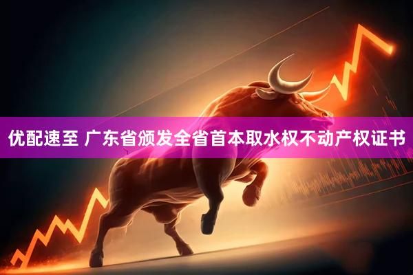 优配速至 广东省颁发全省首本取水权不动产权证书
